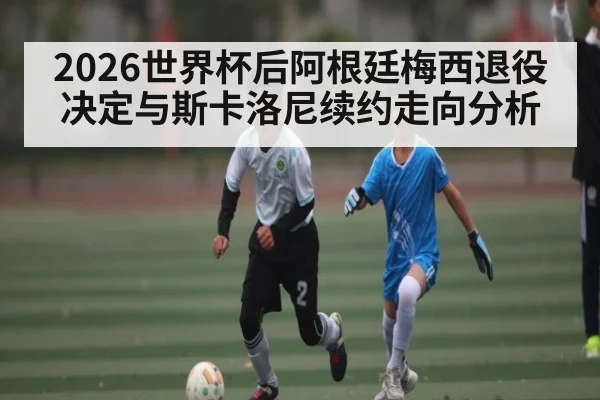 2026世界杯后阿根廷梅西退役决定与斯卡洛尼续约走向分析（kaiyun）